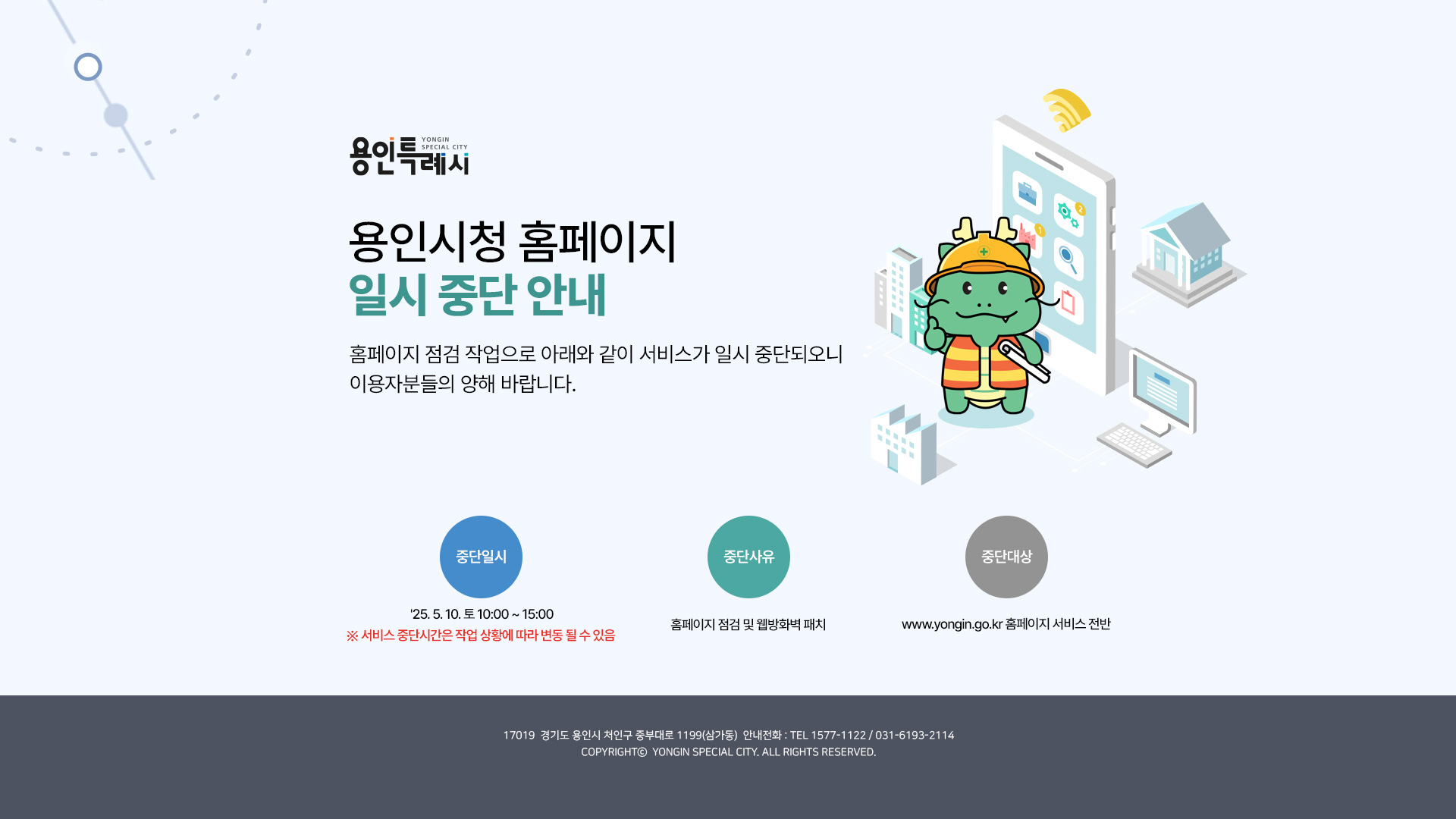 용인시청 홈페이지 일시 중단 안내 - 홈페이지 점검 작업으로 아래와 같이 서비스가 일시 중단되오니 이용자분들의 양해 바랍니다. 가. 중단일시 : 25. 5. 10. 토 10:00 ~ 15:00 ※ 서비스 중단시간은 작업 상황에 따라 변동 될 수 있음 나. 중단사유 : 홈페이지 점검 및 웹방화벽 패치 다. 중단대상 : www.yongin.go.kr 홈페이지 서비스 전반
