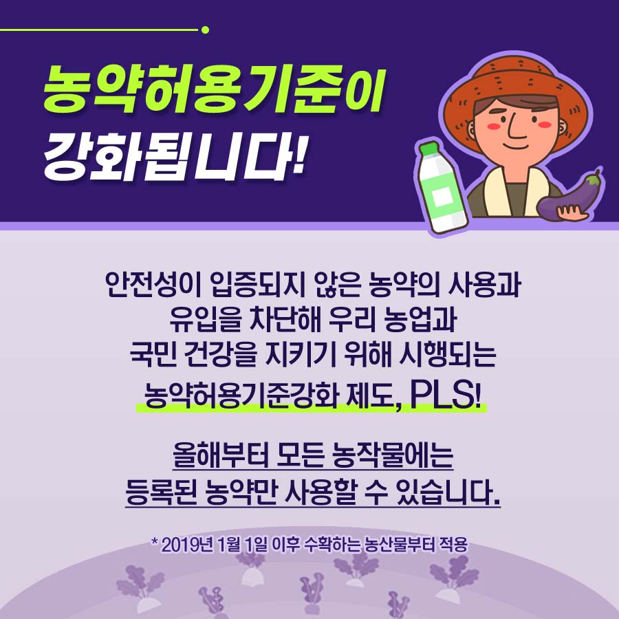 농약허용기준이 강화됩니다! 안전성이 입증되지 않은 농약의 사용과 유입을 차단해 우리 농업과 국민 건강을 지키기 위해 시행되는 농약허용기준강화제도,PLS! 올해부터 모든 농작물에는 등록된 농약만 사용할 수 있습니다. *2019년 1월 1일 이후 수확하는 농산물부터 적용