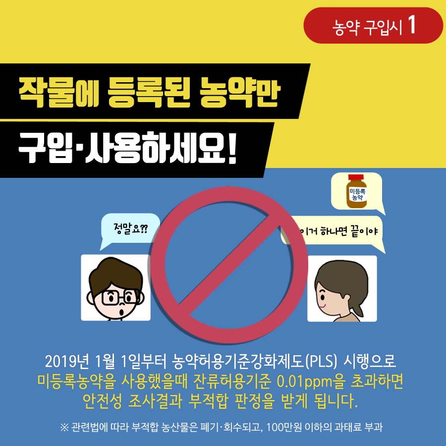 농약 구입시1 작물에 등록된 농약만 구입사용하세요! 2019년 1월 1일부터 농약허용기준강화제도(PLS) 시행으로 미등록농약을 사용했을때 잔류허용기준 0.01ppm을 초과하면 안전성 조사결과 부적합 판정을 받게 됩니다. ※ 관련법에 따라 부적합 농산물은 폐기 회수되고, 100만원 이하의 과태료 부과