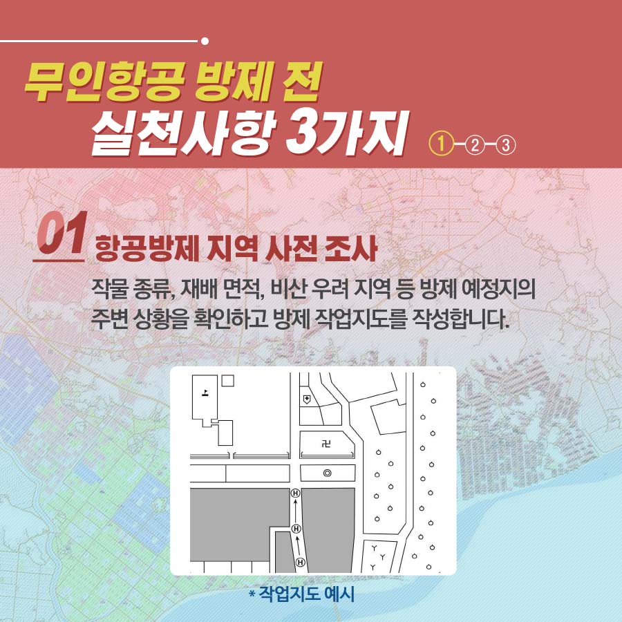 무인항공 방제 전 실천사항 3가지 1. 항공방제 지역 사전 조사 작물 종류, 재배 면적, 비산 우려 지역 등 방제 예정지의 주변 상황을 확인하고 방제 작업지도를 작성합니다.