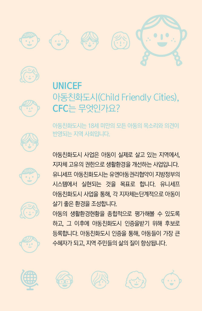 
UNICEF 아동친화도시(Child Friendly Cities), CFC는 무엇인가요?
아동친화도시는 18세 미만의 모든 아동의 목소리와 의견이 반영되는 지역 사회입니다.
아동친화도시 사업은 아동이 실제로 살고 있는 지역에서, 지자체 고유의 권한으로 생활환경을 개선하는 사업입니다.
유니세프 아동친화도시는 유엔아동권리협약이 지방정부의 시스템에서 실현되는 것을 목표로 합니다.
유니세프 아동친화도시 사업을 통해, 각 지자체는 단계적으로 아동이 살기 좋은 환경을 조성합니다.
아동의 생활환경현황을 종합적으로 평가해볼 수 있도록 하고, 그 이후에 아동친화도시 인증을 받기 위해 후보로 등록합니다. 아동친화도시 인증을 통해, 아동들이 가장 큰 수혜자가 되고, 지역 주민들의 삶의 질이 향상됩니다.
