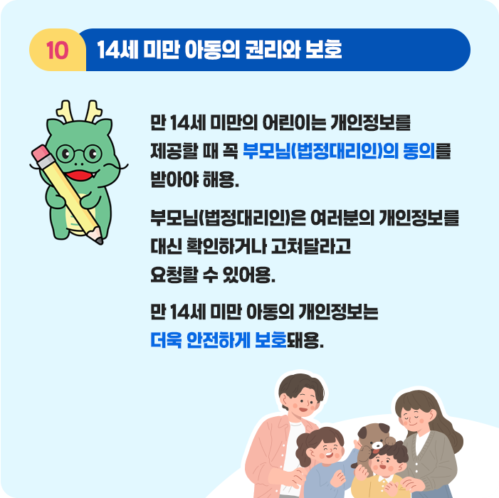 10.14세 미만 아동의 권리와 보호 - 14세 미만의 어린이는 개인정보를 제공할 때 꼭 부모님(법정대리인)의 동의를 받아야 해용. 부모님(법정대리인)은 여러분의 개인정보를 대신 확인하거나 고쳐달라고 요청할 수 있어용. 14세 미만 아동의 개인정보는 더욱 안전하게 보호돼용.